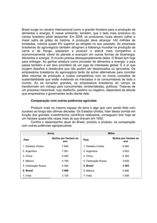 Brasil surge no cenário internacional como a grande fronteira para a produção de
alimentos e energia. E nesse ambiente, também, que o lado mais produtivo do
campo brasileiro pôde despontar. Em 2008, os produtores rurais devem colher a
maior safra de grãos da história. A produção deve alcançar 142 milhões de
toneladas, volume quase 8% superior ao atingido no ano passado. As empresas
brasileiras do agronegócio também atingiram a liderança mundial na produção de
carne e de frango, passaram a produzir o etanol mais competitivo e
economicamente viável do planeta e avançam em outras formas de bioenergia.
Alimentos e energia. O mundo precisa desesperadamente deles. O Brasil tem hoje
para entregar. Ao ganhar estatura como provedor de alimentos e energia, o país
passa também a ser alvo prioritário de um jogo de interesses global. E é aí que
surgem desafios e obstáculos que não podem ser desprezados ou ignorados. Os
empresários brasileiros do agronegócio terão de achar alternativas para conciliar
altos volumes de produção e custos competitivos com os novos conceitos de
sustentabilidade que estão moldando os mercados e os consumidores de todo o
mundo. Ao se tornarem grandes, os empresários brasileiros do campo se
transformam em vidraça para concorrentes, ambientalistas, políticos. Trata-se de
um processo inexorável, cujo desfecho, positivo ou negativo, dependerá da atitude
que empresários e governantes terão diante dele.
Comparação com outras potências agrícolas
Produzir mais no mesmo espaço de terra é algo que vem sendo feito com
sucesso ao longo das últimas décadas. Os Estados Unidos, líder dessa corrida em
função dos grandes investimentos científicos realizados, conseguem tirar hoje de
um hectare quase três vezes mais do que tiravam em 1950.
Confira o desempenho atual do Brasil, produto a produto, na comparação
com outras potências agropecuárias:
Arroz
País
Quilos por hectare ao
ano
1. Estados Unidos 7 694
2. Argentina 7 061
3. China 6 265
4. México 4 785
5. Federação Russa 4 394
6. Brasil 3 868
7. Índia 3 124
Milho
País
Quilos por hectare ao
ano
1. Estados Unidos 9 360
2. Argentina 5 903
3. China 5 365
4. Federação Russa 3 629
5. Brasil 3 383
6. México 2 966
7. Índia 1 938
 