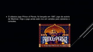 O clássico jogo Prince of Persia, foi lançado em 1987, jogo de autoria
de Mechner. Hoje o jogo ainda está vivo em versões para celulares e
consoles.
 