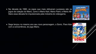  Na década de 1990, os jogos que mais obtiveram sucessos são os
jogos da coleção do Mario, como o Mario Kart, Mario Paint, e Mario All-
Stars essa década foi impulsionada pela indústria do videogame.
 Sega lançou no mesmo ano seu novo personagem, o Sonic. Para lidar
com a concorrência, do jogo Mario.
 