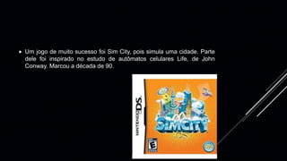  Um jogo de muito sucesso foi Sim City, pois simula uma cidade. Parte
dele foi inspirado no estudo de autômatos celulares Life, de John
Conway. Marcou a década de 90.
 