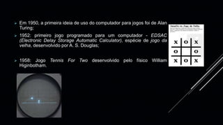O desenvolvimento dos jogos eletrônicos estão vinculados ao avanço
tecnológico.
 Em 1950, a primeira ideia de uso do computador para jogos foi de Alan
Turing;
 1952: primeiro jogo programado para um computador - EDSAC
(Electronic Delay Storage Automatic Calculator), espécie de jogo da
velha, desenvolvido por A. S. Douglas;
 1958: Jogo Tennis For Two desenvolvido pelo físico William
Higinbotham.
 