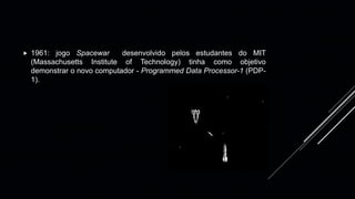  1961: jogo Spacewar desenvolvido pelos estudantes do MIT
(Massachusetts Institute of Technology) tinha como objetivo
demonstrar o novo computador - Programmed Data Processor-1 (PDP-
1).
 