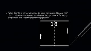  Ralph Baer foi o primeiro inventor de jogos eletrônicos. No ano 1967,
criou o primeiro vídeo-game: um sistema de jogo para a TV. O jogo
programado foi o Ping Pong para dois jogadores.
 