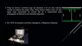  Pong se tornou o primeiro jogo da empresa e foi um dos maiores
nomes na história dos jogos. Hoje, Pong ainda é eleito como um dos
jogos mais renomados do mundo ele foi o responsável pela
propagação do fliperama nas décadas seguintes.
 Em 1972, foi lançado o primeiro videogame, o Magnavox Odyssey.
 