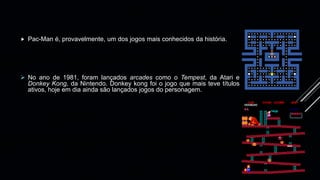 Pac-Man é, provavelmente, um dos jogos mais conhecidos da história.
 No ano de 1981, foram lançados arcades como o Tempest, da Atari e
Donkey Kong, da Nintendo. Donkey kong foi o jogo que mais teve títulos
ativos, hoje em dia ainda são lançados jogos do personagem.
 