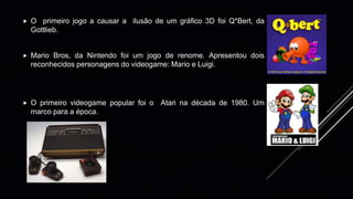  O primeiro jogo a causar a ilusão de um gráfico 3D foi Q*Bert, da
Gottlieb.
 Mario Bros, da Nintendo foi um jogo de renome. Apresentou dois
reconhecidos personagens do videogame: Mario e Luigi.
 O primeiro videogame popular foi o Atari na década de 1980. Um
marco para a época.
 