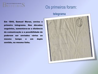 Os primeiros foram:telegramaEm 1844, Samuel Morse, enviou o primeiro telegrama. Nas décadas  seguintes, aumentava-se a distância da comunicação e a possibilidade de poderem ser enviados vários ao mesmo tempo e em duplo sentido, na mesma linha.
