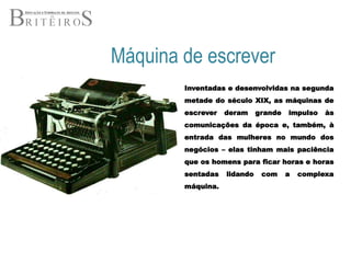 Máquina de escreverInventadas e desenvolvidas na segunda metade do século XIX, as máquinas de escrever deram grande impulso às comunicações da época e, também, à entrada das mulheres no mundo dos negócios – elas tinham mais paciência que os homens para ficar horas e horas sentadas lidando com a complexa máquina.