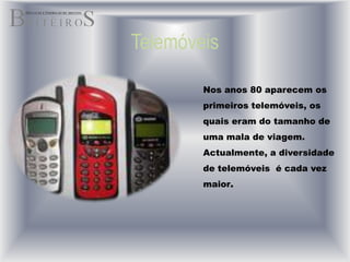 TelemóveisNos anos 80 aparecem os primeiros telemóveis, os quais eram do tamanho de uma mala de viagem. Actualmente, a diversidade de telemóveis  é cada vez maior.