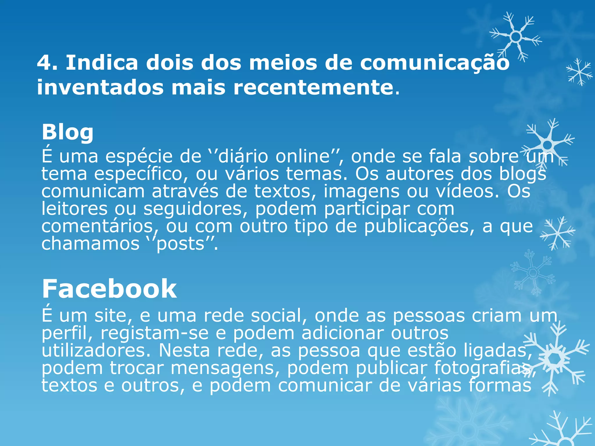 4. Indica dois dos meios de comunicação
inventados mais recentemente.

Blog
É uma espécie de ‘’diário online’’, onde se fala sobre um
tema específico, ou vários temas. Os autores dos blogs
comunicam através de textos, imagens ou vídeos. Os
leitores ou seguidores, podem participar com
comentários, ou com outro tipo de publicações, a que
chamamos ‘’posts’’.

Facebook
É um site, e uma rede social, onde as pessoas criam um
perfil, registam-se e podem adicionar outros
utilizadores. Nesta rede, as pessoa que estão ligadas,
podem trocar mensagens, podem publicar fotografias,
textos e outros, e podem comunicar de várias formas

 