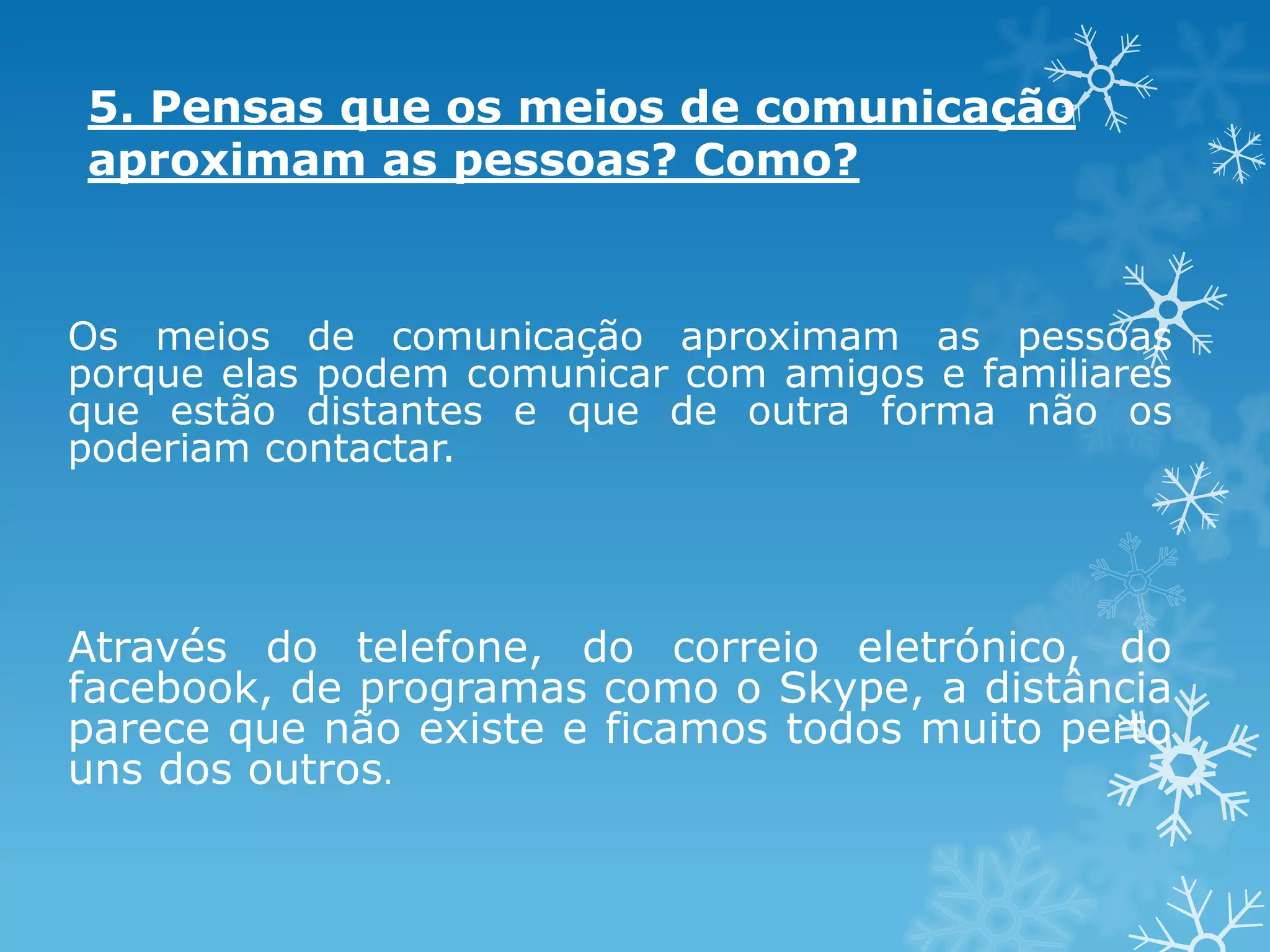 5. Pensas que os meios de comunicação
aproximam as pessoas? Como?

Os meios de comunicação aproximam as pessoas
porque elas podem comunicar com amigos e familiares
que estão distantes e que de outra forma não os
poderiam contactar.

Através do telefone, do correio eletrónico, do
facebook, de programas como o Skype, a distância
parece que não existe e ficamos todos muito perto
uns dos outros.

 