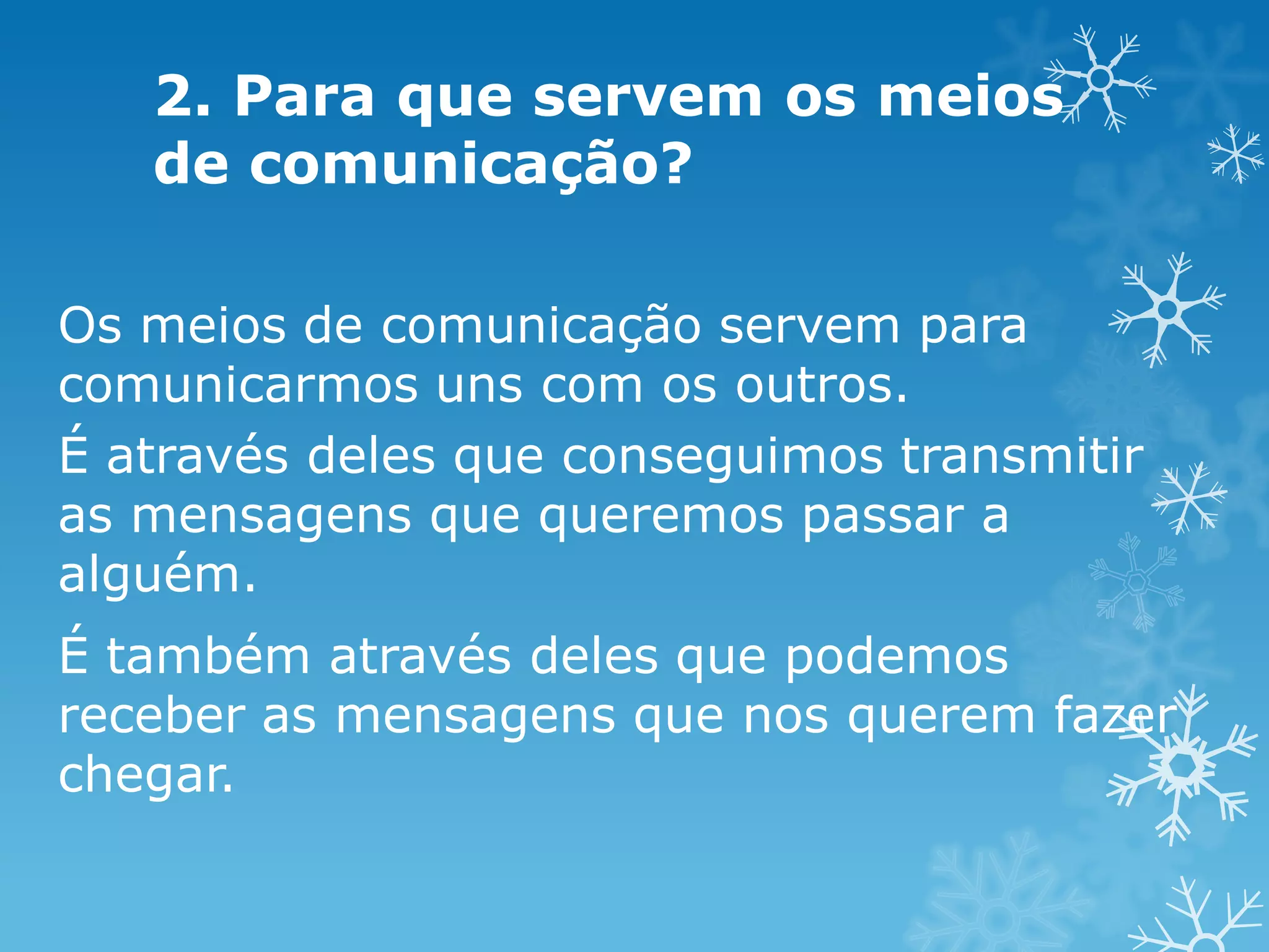 2. Para que servem os meios
de comunicação?
Os meios de comunicação servem para
comunicarmos uns com os outros.
É através deles que conseguimos transmitir
as mensagens que queremos passar a
alguém.
É também através deles que podemos
receber as mensagens que nos querem fazer
chegar.

 