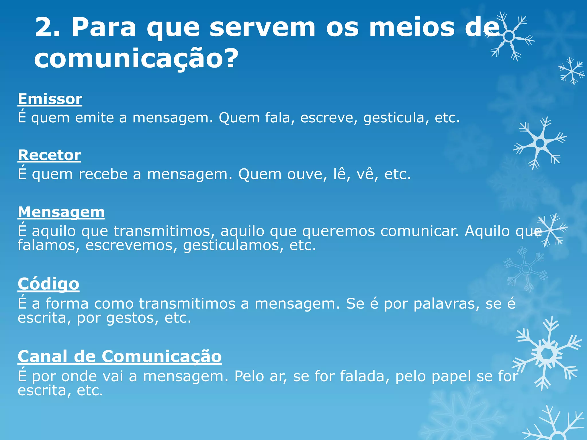 2. Para que servem os meios de
comunicação?
Emissor
É quem emite a mensagem. Quem fala, escreve, gesticula, etc.

Recetor
É quem recebe a mensagem. Quem ouve, lê, vê, etc.
Mensagem
É aquilo que transmitimos, aquilo que queremos comunicar. Aquilo que
falamos, escrevemos, gesticulamos, etc.

Código
É a forma como transmitimos a mensagem. Se é por palavras, se é
escrita, por gestos, etc.

Canal de Comunicação
É por onde vai a mensagem. Pelo ar, se for falada, pelo papel se for
escrita, etc.

 