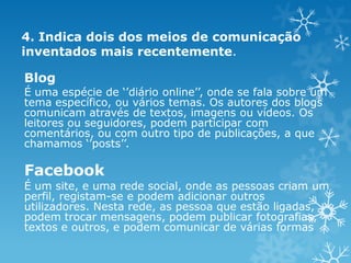 4. Indica dois dos meios de comunicação
inventados mais recentemente.

Blog
É uma espécie de ‘’diário online’’, onde se fala sobre um
tema específico, ou vários temas. Os autores dos blogs
comunicam através de textos, imagens ou vídeos. Os
leitores ou seguidores, podem participar com
comentários, ou com outro tipo de publicações, a que
chamamos ‘’posts’’.

Facebook
É um site, e uma rede social, onde as pessoas criam um
perfil, registam-se e podem adicionar outros
utilizadores. Nesta rede, as pessoa que estão ligadas,
podem trocar mensagens, podem publicar fotografias,
textos e outros, e podem comunicar de várias formas

 
