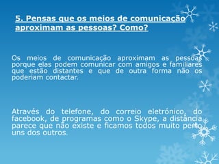 5. Pensas que os meios de comunicação
aproximam as pessoas? Como?

Os meios de comunicação aproximam as pessoas
porque elas podem comunicar com amigos e familiares
que estão distantes e que de outra forma não os
poderiam contactar.

Através do telefone, do correio eletrónico, do
facebook, de programas como o Skype, a distância
parece que não existe e ficamos todos muito perto
uns dos outros.

 