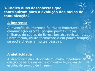 3. Indica duas descobertas que
contribuíram para a evolução dos meios de
comunicação?
A imprensa
A invenção da imprensa foi muito importante para a
comunicação escrita, porque permitiu fazer
milhares de cópias de livros, jornais, revistas, etc.
Desta forma, muito facilmente e em pouco tempo,
se podia chegar a muitas pessoas.

A eletricidade
A descoberta da eletricidade foi muito importante, na
criação de vários meios de comunicação, sejam de
escrita, de som ou de imagem.

 