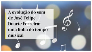 A evolução do som
de José Felipe
Duarte Ferreira:
uma linha do tempo
musical
 