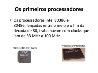 Os primeiros processadores
• Os processadores Intel 80386 e
  80486, lançadas entre o meio e o fim da
  década de 80, trabalhavam com clocks que
  iam de 33 MHz a 100 MHz

                           Processador Intel 80486
 Processador Intel 80386
 