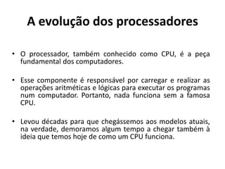 A evolução dos processadores

• O processador, também conhecido como CPU, é a peça
  fundamental dos computadores.

• Esse componente é responsável por carregar e realizar as
  operações aritméticas e lógicas para executar os programas
  num computador. Portanto, nada funciona sem a famosa
  CPU.

• Levou décadas para que chegássemos aos modelos atuais,
  na verdade, demoramos algum tempo a chegar também à
  ideia que temos hoje de como um CPU funciona.
 