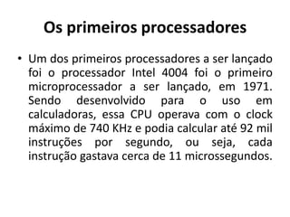 Os primeiros processadores
• Um dos primeiros processadores a ser lançado
  foi o processador Intel 4004 foi o primeiro
  microprocessador a ser lançado, em 1971.
  Sendo desenvolvido para o uso em
  calculadoras, essa CPU operava com o clock
  máximo de 740 KHz e podia calcular até 92 mil
  instruções por segundo, ou seja, cada
  instrução gastava cerca de 11 microssegundos.
 