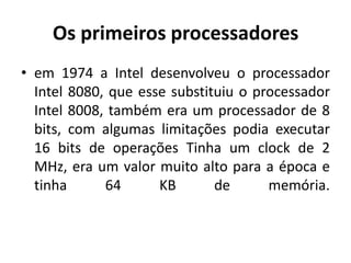 Os primeiros processadores
• em 1974 a Intel desenvolveu o processador
  Intel 8080, que esse substituiu o processador
  Intel 8008, também era um processador de 8
  bits, com algumas limitações podia executar
  16 bits de operações Tinha um clock de 2
  MHz, era um valor muito alto para a época e
  tinha      64      KB       de      memória.
 