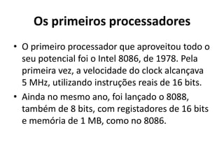 Os primeiros processadores
• O primeiro processador que aproveitou todo o
  seu potencial foi o Intel 8086, de 1978. Pela
  primeira vez, a velocidade do clock alcançava
  5 MHz, utilizando instruções reais de 16 bits.
• Ainda no mesmo ano, foi lançado o 8088,
  também de 8 bits, com registadores de 16 bits
  e memória de 1 MB, como no 8086.
 