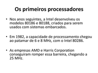 Os primeiros processadores
• Nos anos seguintes, a Intel desenvolveu os
  modelos 80186 e 80188, criados para serem
  usados com sistemas embarcados.

• Em 1982, a capacidade de processamento chegou
  ao patamar de 6 e 8 MHz, com o Intel 80286.

• As empresas AMD e Harris Corporation
  conseguiram romper essa barreira, chegando a
  25 MHz.
 