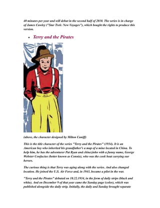 40 minutes per year and will debut in the second half of 2010. The series is in charge
of James Cawley ("Star Trek: New Voyages"), which bought the rights to produce this
version.
• Terry and the Pirates
(above, the character designed by Milton Caniff)
This is the title character of the series "Terry and the Pirates" (1934). It is an
American boy who inherited his grandfather's a map of a mine located in China. To
help him, he has the adventurer Pat Ryan and chinezinho with a funny name, George
Webster Confucius (better known as Connie), who was the cook boat carrying our
heroes.
The curious thing is that Terry was aging along with the series. And also changed
location. He joined the U.S. Air Force and, in 1943, became a pilot in the war.
"Terry and the Pirates" debuted on 10.22.1934, in the form of daily strips (black and
white). And on December 9 of that year came the Sunday page (color), which was
published alongside the daily strip. Initially, the daily and Sunday brought separate
 