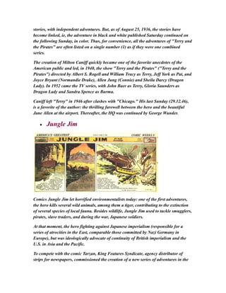 stories, with independent adventures. But, as of August 25, 1936, the stories have
become linked, ie, the adventure in black and white published Saturday continued on
the following Sunday, in color. Thus, for convenience, all the adventures of "Terry and
the Pirates" are often listed on a single number (1) as if they were one combined
series.
The creation of Milton Caniff quickly became one of the favorite anecdotes of the
American public and led, in 1940, the show "Terry and the Pirates" ("Terry and the
Pirates") directed by Albert S. Rogell and William Tracy as Terry, Jeff York as Pat, and
Joyce Bryant (Normandie Drake), Allen Jung (Connie) and Sheila Darcy (Dragon
Lady). In 1952 came the TV series, with John Baer as Terry, Gloria Saunders as
Dragon Lady and Sandra Spence as Burma.
Caniff left "Terry" in 1946 after clashes with "Chicago." His last Sunday (29.12.46),
is a favorite of the author: the thrilling farewell between the hero and the beautiful
Jane Allen at the airport. Thereafter, the HQ was continued by George Wunder.
• Jungle Jim
Comics Jungle Jim let horrified environmentalists today: one of the first adventures,
the hero kills several wild animals, among them a tiger, contributing to the extinction
of several species of local fauna. Besides wildlife, Jungle Jim used to tackle smugglers,
pirates, slave traders, and during the war, Japanese soldiers.
At that moment, the hero fighting against Japanese imperialism (responsible for a
series of atrocities in the East, comparable those committed by Nazi Germany in
Europe), but was ideologically advocate of continuity of British imperialism and the
U.S. in Asia and the Pacific.
To compete with the comic Tarzan, King Features Syndicate, agency distributor of
strips for newspapers, commissioned the creation of a new series of adventures in the
 