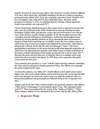 popular character in American pop culture. The character is a police detective difficult
to be shot, which shoots fast, and highly intelligent who faced a variety of sometimes
grotesquely ugly villains. Dick Tracy was created by cartoonist Chester Gould in 1931
for a newspaper comic strip which is also called Dick Tracy. The strip, which
premiered on October 4, 1931, was distributed by the Chicago Tribune Syndicate.
Gould wrote and drew the strip until 1977.
Chester Gould strips initially presents in their urban violence reflected in its time and
place, the city of Chicago in the 1930s. Gould tried to keep up, showing the latest
techniques to fight crime, used forensic science and stereo electronics even with the
cases of the detective usually ending in gunfire. In the 50s he addressed issues like
corruption, juvenile delinquency and television. At that time Gould suffered some
criticism by showing familiar elements of Tracy, showing the form of ostentatious
living in a large house and being even a Cadillac owner. He even created a story in
which Tracy was accused of corruption and explained his possessions, which did not
diminish the criticism. In the 60s, the strip went through a "space" with Tracy
participating in adventures on the moon and spacecraft using magnetic propulsion. In
1969 Tracy was offered the post of police chief Valley Lunar, a human community of
the Moon, perhaps indicating a trend change of character for a sort of "space hero".
But after the lunar missions that year revealed the Moon as a satellite sterile strips
returned to the terrestrial environment. In 1970 Tracy won a mustache (discarded
soon) and let the hair grow.
Tracy stared at each episode as a "case" with the straps showing criminals committing
the crime and the subsequent relentless pursuit of Tracy. The villains were arguably
the greatest appeal of the strips.
Used in other subjects, own "film noir", Gould reflects on how small crimes lead to
bigger ones. The events unfold without control and show how life can be unpredictable
and cruel. Betrayals succeed in the stories: goons are killed by employers, they are
betrayed by girlfriends and good people are killed for being in the wrong place and
time.
Sunday strips in the late 1940s, Gould included a text guide for amateur crime fighters
("Dick Tracy's Crimestoppers"), presented by Junior Tracy. This addendum lasted
until 1977. Then it was replaced by the section of the "Gallery of Villains" ("Dick
Tracy's Rogues Gallery") to be reinstated in the current strips by Max Allan Collins.
• Inspector Wade
 