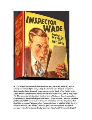 In 1934, King Features has decided to add one more line to his police HQ (which
already had "Secret Agent X-9", "Thief Takers" and "Red Barry"). The famous
American distributor then made an agreement with the family of the English writer
Edgar Wallace (died two years earlier) to adapt their stories in the form of daily strips.
The King appointed Sheldon Stark for the scripts, while Lyman Young was in charge
of the drawings. The premiere of the new comic, "Inspector Wade" was then scheduled
for December 1934. However, the release was interrupted when the King found that
the British newspaper "London Mirror" was producing a strip called "Keep Terror",
based on the series "Mr. Reeder "Wallace. After some arrangements, the British
newspaper canceled its takes to finally "Inspector Wade" could debut in the English
 