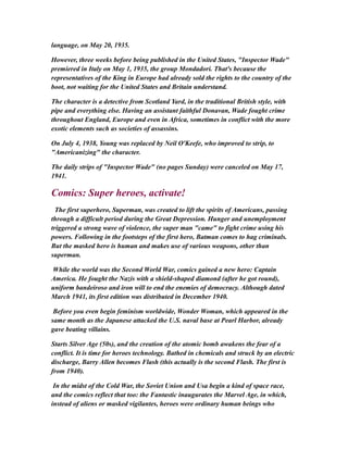 language, on May 20, 1935.
However, three weeks before being published in the United States, "Inspector Wade"
premiered in Italy on May 1, 1935, the group Mondadori. That's because the
representatives of the King in Europe had already sold the rights to the country of the
boot, not waiting for the United States and Britain understand.
The character is a detective from Scotland Yard, in the traditional British style, with
pipe and everything else. Having an assistant faithful Donavan, Wade fought crime
throughout England, Europe and even in Africa, sometimes in conflict with the more
exotic elements such as societies of assassins.
On July 4, 1938, Young was replaced by Neil O'Keefe, who improved to strip, to
"Americanizing" the character.
The daily strips of "Inspector Wade" (no pages Sunday) were canceled on May 17,
1941.
Comics: Super heroes, activate!
The first superhero, Superman, was created to lift the spirits of Americans, passing
through a difficult period during the Great Depression. Hunger and unemployment
triggered a strong wave of violence, the super man "came" to fight crime using his
powers. Following in the footsteps of the first hero, Batman comes to hag criminals.
But the masked hero is human and makes use of various weapons, other than
superman.
While the world was the Second World War, comics gained a new hero: Captain
America. He fought the Nazis with a shield-shaped diamond (after he got round),
uniform bandeiroso and iron will to end the enemies of democracy. Although dated
March 1941, its first edition was distributed in December 1940.
Before you even begin feminism worldwide, Wonder Woman, which appeared in the
same month as the Japanese attacked the U.S. naval base at Pearl Harbor, already
gave beating villains.
Starts Silver Age (50s), and the creation of the atomic bomb awakens the fear of a
conflict. It is time for heroes technology. Bathed in chemicals and struck by an electric
discharge, Barry Allen becomes Flash (this actually is the second Flash. The first is
from 1940).
In the midst of the Cold War, the Soviet Union and Usa begin a kind of space race,
and the comics reflect that too: the Fantastic inaugurates the Marvel Age, in which,
instead of aliens or masked vigilantes, heroes were ordinary human beings who
 