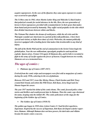 acquire superpowers. In the case of the Quartet, they came upon exposure to cosmic
rays occurred in spaceflight.
The X-Men come in 1963, when Martin Luther King and Malcolm X, black leaders
that polarized crusade for racial tolerance in the 60s. Here, the new generation of
heroes is born superpower, provided with a mutated factor in their genes that makes
them hated and persecuted by humanity. They suffer racial prejudice in the skin which
then divided Americans between whites and blacks.
The Vietnam War shatters the dream of world peace, while the oil crisis and the
Watergate scandal cast Americans in a period of discredit politicians. A hero born
cynical and violent, as befits these times of crisis: Wolverine, the mutant politically
incorrect equipped with a healing factor that makes him invulnerable to any kind of
injury.
The fall of the Berlin Wall and the end of communism in the Soviet Union begin the
globalization. Near the new millennium, apocalyptic prophecies and mysticism
explode. Spawn arises. Former CIA agent Al Simmons dies, and in hell, is recruited to
fight in the army of Lucifer against the forces of heaven. Caught between two worlds,
Simmons acts as a tormented hero.
The ages of comics :
• Platinum Age of Comics (1897-1937)
Evolved from the comic strips and newspapers were first sold as magazines of comics
during the early 1930s, ushering in the era of platinum.
Between 1933 and 1937, icons like Mickey Mouse, Flash Gordon and Dick Tracy
created their brand, and artists like Will Eisner, Bob Kane, Jerry Siegel and Joe
Shuster began his career.
The year 1937 marked the debut of the comic theme. The comic focused police crime
stories and thrillers and would present later in Batman. Then the comic cops shortened
his name, keeping only the initials DC. The comic policemen set the stage for the
beginning of the Golden Age of Comics.
• The Golden Age of Comics (1938-55)
The golden age began in 1938 when Action Comics # 1 had his first superhero,
Superman. Inspired by the success of Superman, Bob Kane developed a darker super-
hero, Batman. Although Batman does not have powers, his dark tales and villains
became his manic comic a success.
 