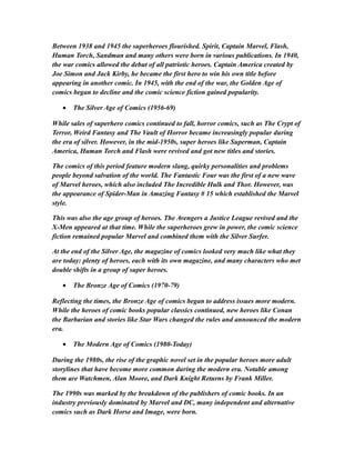 Between 1938 and 1945 the superheroes flourished. Spirit, Captain Marvel, Flash,
Human Torch, Sandman and many others were born in various publications. In 1940,
the war comics allowed the debut of all patriotic heroes. Captain America created by
Joe Simon and Jack Kirby, he became the first hero to win his own title before
appearing in another comic. In 1945, with the end of the war, the Golden Age of
comics began to decline and the comic science fiction gained popularity.
• The Silver Age of Comics (1956-69)
While sales of superhero comics continued to fall, horror comics, such as The Crypt of
Terror, Weird Fantasy and The Vault of Horror became increasingly popular during
the era of silver. However, in the mid-1950s, super heroes like Superman, Captain
America, Human Torch and Flash were revived and got new titles and stories.
The comics of this period feature modern slang, quirky personalities and problems
people beyond salvation of the world. The Fantastic Four was the first of a new wave
of Marvel heroes, which also included The Incredible Hulk and Thor. However, was
the appearance of Spider-Man in Amazing Fantasy # 15 which established the Marvel
style.
This was also the age group of heroes. The Avengers a Justice League revived and the
X-Men appeared at that time. While the superheroes grew in power, the comic science
fiction remained popular Marvel and combined them with the Silver Surfer.
At the end of the Silver Age, the magazine of comics looked very much like what they
are today: plenty of heroes, each with its own magazine, and many characters who met
double shifts in a group of super heroes.
• The Bronze Age of Comics (1970-79)
Reflecting the times, the Bronze Age of comics began to address issues more modern.
While the heroes of comic books popular classics continued, new heroes like Conan
the Barbarian and stories like Star Wars changed the rules and announced the modern
era.
• The Modern Age of Comics (1980-Today)
During the 1980s, the rise of the graphic novel set in the popular heroes more adult
storylines that have become more common during the modern era. Notable among
them are Watchmen, Alan Moore, and Dark Knight Returns by Frank Miller.
The 1990s was marked by the breakdown of the publishers of comic books. In an
industry previously dominated by Marvel and DC, many independent and alternative
comics such as Dark Horse and Image, were born.
 