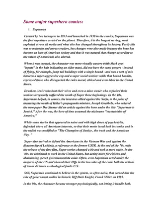 Some major superhero comics:
1. Superman
Created by two teenagers in 1933 and launched in 1938 in the comics, Superman was
the first superhero created on the planet. Therefore, it is the longest serving, most
exploited across all media and what else has changed throughout its history. Partly this
was to maintain and attract readers, but changes were also made because the hero has
become an icon of American society and thus it was natural that change according to
the values of Americans also altered.
When it was created, the character was more visually austere (with black eyes
"inputs" in the hair indicating an older man), did not have the same powers - instead
of flying, for example, jump tall buildings with a single bound - and was a sort of mix
between a super-aggressive cop and a super social worker: while that bound bandits,
repressed those who disregarded the rules moral, ethical and even labor in the United
States.
Drunken, sexist who beat their wives and even a mine owner who exploited their
workers irregularly suffered the wrath of Super these beginnings. In the 40s,
Superman helped, in comics, the investees allied against the Nazis, to the point of
incurring the wrath of Hitler's propaganda minister, Joseph Goebbels, who ordered
the newspaper Der Stumer did an article against the hero under the title "Superman is
Jewish." After the war, the hero of time assumed the nickname "escoteirinho of
America."
While some stories that appeared in naive and with high doses of psychedelia,
defended above all American interests, so that their motto (used both in comics and in
the radio) was modified to "The Champion of Justice , the truth and the American
Way. "
Super also arrived to defend the Americans in the Vietnam War and against the
dictatorship of Lubânia, a reference to the former USSR. At the end of the 70s, with
the release of the first film, Super stories changed a bit and took a more naive. In the
'80s, he continued to work in the United States, but acting more for citizens and
abandoning speech governamentista aside. Often, even Superman acted under the
auspices of the UN and showed their HQs in the two sides of the coin: both the actions
of terror dictators as ideological faults U.S..
Still, Superman continued to believe in the system, so often naive, that earned him the
role of government soldier in historic HQ Dark Knight, Frank Miller, in 1985.
In the 90s, the character became stronger psychologically, not letting it handle both,
 