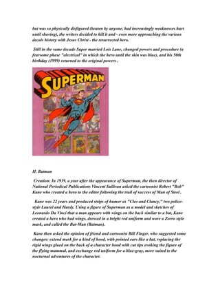 but was so physically disfigured (beaten by anyone, had increasingly weaknesses hurt
until shaving), the writers decided to kill it and - even more approaching the various
decals history with Jesus Christ - the resurrected hero.
Still in the same decade Super married Lois Lane, changed powers and procedure (a
fearsome phase "electrical" in which the hero until the skin was blue), and his 50th
birthday (1999) returned to the original powers .
II. Batman
Creation: In 1939, a year after the appearance of Superman, the then director of
National Periodical Publications Vincent Sullivan asked the cartoonist Robert "Bob"
Kane who created a hero to the editor following the trail of success of Man of Steel .
Kane was 22 years and produced strips of humor as "Cleo and Clancy," two police-
style Laurel and Hardy. Using a figure of Superman as a model and sketches of
Leonardo Da Vinci that a man appears with wings on the back similar to a bat, Kane
created a hero who had wings, dressed in a bright red uniform and wore a Zorro style
mask, and called the Bat-Man (Batman).
Kane then asked the opinion of friend and cartoonist Bill Finger, who suggested some
changes: extend mask for a kind of hood, with pointed ears like a bat, replacing the
rigid wings glued on the back of a character hood with cut tips evoking the figure of
the flying mammal, and exchange red uniform for a blue-gray, more suited to the
nocturnal adventures of the character.
 