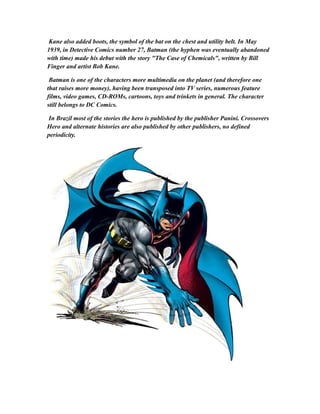 Kane also added boots, the symbol of the bat on the chest and utility belt. In May
1939, in Detective Comics number 27, Batman (the hyphen was eventually abandoned
with time) made his debut with the story "The Case of Chemicals", written by Bill
Finger and artist Bob Kane.
Batman is one of the characters more multimedia on the planet (and therefore one
that raises more money), having been transposed into TV series, numerous feature
films, video games, CD-ROMs, cartoons, toys and trinkets in general. The character
still belongs to DC Comics.
In Brazil most of the stories the hero is published by the publisher Panini. Crossovers
Hero and alternate histories are also published by other publishers, no defined
periodicity.
 