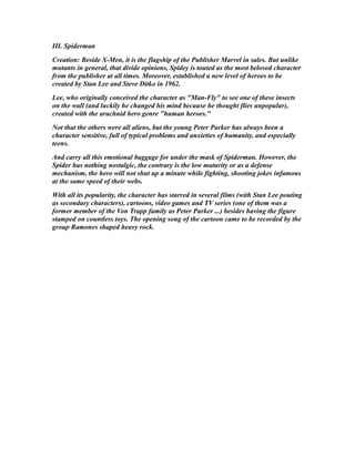 III. Spiderman
Creation: Beside X-Men, it is the flagship of the Publisher Marvel in sales. But unlike
mutants in general, that divide opinions, Spidey is touted as the most beloved character
from the publisher at all times. Moreover, established a new level of heroes to be
created by Stan Lee and Steve Ditko in 1962.
Lee, who originally conceived the character as "Man-Fly" to see one of these insects
on the wall (and luckily he changed his mind because he thought flies unpopular),
created with the arachnid hero genre "human heroes."
Not that the others were all aliens, but the young Peter Parker has always been a
character sensitive, full of typical problems and anxieties of humanity, and especially
teens.
And carry all this emotional baggage for under the mask of Spiderman. However, the
Spider has nothing nostalgic, the contrary is the low maturity or as a defense
mechanism, the hero will not shut up a minute while fighting, shooting jokes infamous
at the same speed of their webs.
With all its popularity, the character has starred in several films (with Stan Lee pouting
as secondary characters), cartoons, video games and TV series (one of them was a
former member of the Von Trapp family as Peter Parker ...) besides having the figure
stamped on countless toys. The opening song of the cartoon came to be recorded by the
group Ramones shaped heavy rock.
 
