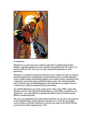 IV. Watchmen
Watchmen is a comic book series written by Alan Moore and illustrated by Dave
Gibbons, originally published in twelve monthly issues published by DC Comics U.S.
between 1986 and 1987. The series was later reprinted in paperback (or trade
paperback).
Watchmen is considered an important milestone in the evolution of comics in America:
introduced approaches and languages previously linked only to so-called alternative
comics, besides dealing with thematic guidance more mature and less superficial when
compared to commercial comics published in that country. The critical and public
success that the series had helped popularize the format known as graphic novel (or
"visual novel"), hitherto unexplored by the same market.
It is said that Watchmen was, in the context of the comics of the 1980s - along with
Murdock and The Fall of The Dark Knight Returns, Frank Miller, and Maus, by Art
Spiegelman - one responsible for awakening the public's interest to adult a format
hitherto considered juvenile.
The series was galardeada with various Kirby and Eisner Awards, plus a special honor
in the traditional Hugo Award, dedicated to literature: it is so far the only graphic
novel to achieve such feito.2 Watchmen is also the only comic on the list the 100 best
novels chosen by Time magazine since 1923.
 