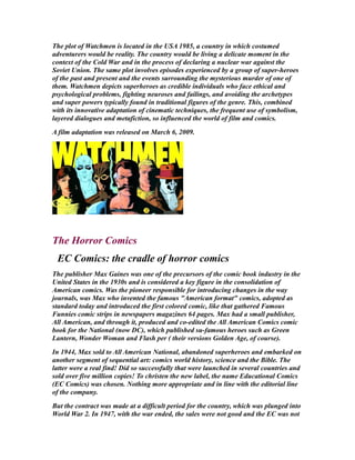 The plot of Watchmen is located in the USA 1985, a country in which costumed
adventurers would be reality. The country would be living a delicate moment in the
context of the Cold War and in the process of declaring a nuclear war against the
Soviet Union. The same plot involves episodes experienced by a group of super-heroes
of the past and present and the events surrounding the mysterious murder of one of
them. Watchmen depicts superheroes as credible individuals who face ethical and
psychological problems, fighting neuroses and failings, and avoiding the archetypes
and super powers typically found in traditional figures of the genre. This, combined
with its innovative adaptation of cinematic techniques, the frequent use of symbolism,
layered dialogues and metafiction, so influenced the world of film and comics.
A film adaptation was released on March 6, 2009.
The Horror Comics
EC Comics: the cradle of horror comics
The publisher Max Gaines was one of the precursors of the comic book industry in the
United States in the 1930s and is considered a key figure in the consolidation of
American comics. Was the pioneer responsible for introducing changes in the way
journals, was Max who invented the famous "American format" comics, adopted as
standard today and introduced the first colored comic, like that gathered Famous
Funnies comic strips in newspapers magazines 64 pages. Max had a small publisher,
All American, and through it, produced and co-edited the All American Comics comic
book for the National (now DC), which published su-famous heroes such as Green
Lantern, Wonder Woman and Flash per ( their versions Golden Age, of course).
In 1944, Max sold to All American National, abandoned superheroes and embarked on
another segment of sequential art: comics world history, science and the Bible. The
latter were a real find! Did so successfully that were launched in several countries and
sold over five million copies! To christen the new label, the name Educational Comics
(EC Comics) was chosen. Nothing more appropriate and in line with the editorial line
of the company.
But the contract was made at a difficult period for the country, which was plunged into
World War 2. In 1947, with the war ended, the sales were not good and the EC was not
 