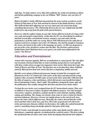 right legs. To make matters worse Max died suddenly, the victim of a boating accident,
and left the publishing company to his son William "Bill" Gaines, who was then 25
years.
Before his father's death, Bill had returned from the army to form a professor at the
School of Education of New York and had no interest in the family business. In fact,
Max believed that their offspring was not very smart and was away from doing
something that prestasse. The relationship between the two was complicated and Bill
preferred to stay away from the path of the parent business.
However, with the sudden change in your life, Gaines filhoviu in front of a legacy that
was weak and needed revigorização. At this time the EC was diversifying its audience
and had several titles conventional western, romance, war and crime, but the
performance of all the stalls was wrong. But in 1950, Bill listened to the radio fan of
suspense and terror, designer and writer Al Feldstein, who had the insight to transpose
the stories she heard on the radio to the language of comics. As Bill was desperate to
get out of the crisis, decided to venture into the idea. The decision could not have
yielded better fruit! Had been born a new genre, one of the most influential in the
comics: The Horror!
Education and Entertainment
Armed with voracious appetite, Bill was on medication to control greed. The side effect
was insomnia which provided time to read everything and get back to work quickly
with ideas written down on paper for magazines short stories Tales from the Crypt, The
Vault of Horror and Tales of Fear. The function was to develop those ideas Feldstein
noted by Bill and turn them into stories that have a beginning, middle and end.
Quickly covers plenty of blood and gruesome images invaded the newsagents and
pharmacies in the U.S. (which also sold comics at the time) and attracted the young
audience that consumed 250 000 copies of each of the three main titles! Bill also held
the titles of suspense, crime and fantasy, which did not give much profit but helped
boost Entertaining Comics. That's right! The publisher changed his name, after all,
the publications have totally changed the direction and deserved a better name!
Not that the new stories were exempted from the EC instructional content. They were
no biblical or innocent as before, designed with didactic purpose. Now they brought
werewolves, vampires, mummies, undead, murderers and criminals stealing, killing,
cutting and slashing. The change was drastic, from water to wine or better for blood -
and most infamous. However, a lesson was taught always to the end of each story,
always the same, told in different ways. Basically, the writers showed that the world
turns and that what is done here, pay here. Were tales of good and evil with ironic
twists and outcomes that put evildoers in their place: the coffin, the seabed beneath the
earth or something sharp and deadly spiked in vital parts of the body.
The EC Comics went through two generations of the same family and the editors of
both phases, completely opposite, revolutionized the world of comics! The first creating
the standard format of comics and comic books developing educational and religious
 