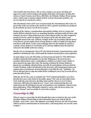 who invaded American homes. The second, creating a new genre shocking and
aggressive comics and investing in the quality of the plots and designs, inviting elite
artists as Frank Frazetta, Jack Davis, Bill Elder, Joe Orlando, Wallace Wood, among
others, which came to market original of their work for thousands of dollars, size
success that his art reached in comics.
The educational comics of EC were overpowered by the entertainment, this is fact. To
get an idea of the new trends of the market in 1953, a quarter of all that was produced
by the industry of comics was the horror genre!
Despite all the violence, sensationalism and negative feelings such as revenge and
hatred, Bill described the horror as something harmless and pleasurable for those with
stomach, of course! Many behavioral and social criticism of the era came wrapped in
pounds of viscera could even disguise the purpose of the tale, but always came
intelligible moral at the end. A famous example of this way of working with the horror
is the director of cult zombie movies George Romero, author of Night of Living Dead
and Dawn of the Dead. Creator of an anthology that uses the undead as a prism to
examine society, Romero is avowed fan of EC and says influenced by the material
released in the middle of the last century.
But the success of magazines Terror EC also had its downside: it generated many other
publishers imitating his style, which made the market extremely fierce and competitive.
To make things worse, the McCarthy era had arrived and April 22, 1954, Bill Gaines
testified voluntarily Subcommittee on Juvenile Delinquency Research because
moralists believed that comics could influence children to commit crimes similar to
those found in the pages they read. The hearing scheduled by Senator Kefauver,
famous for worshiping self-advertising, and with the participation of the psychiatrist
Fredric Wertham, author of Seduction of the Innocent, which disparaged comics and
negative parts of exalted art, devoted himself to crush Bill, the only " publisher "of
horror that gave face to slap and called all the scolding for you to say it was the first to
print that kind of story.
With this, the EC has come to symbolize the "Evil" printed and bonfires were lit to
literally burn your comic books in the public square. The code of censorship Comics
Code Authority came into force deciding what could be shown or not in Comics
Americans. Bill refused to adopt the new "norm" and continued doing that well
understood, but the distributors for fear of stranding or any retaliation, refused to buy
their publications. When Bill finally relented to censor code, the horror genre was
already "burned" and was unable to revive him as before.
Censorship in HQ
When it comes to censorship, the first thought that comes to mind are the years of the
Brazilian Military Dictatorship in which journalists had to pay with his life for
freedom - none exists - press. The infamous censorship, however, also hit several other
vehicles of mass communication at various times. And among them, not even the comic
escaped ...
 