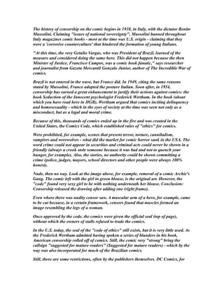 The history of censorship on the comic begins in 1938, in Italy, with the dictator Benito
Mussolini. Claiming "issues of national sovereignty", Mussolini banned throughout
Italy magazines comic books - most at the time was U.S. origin - claiming that they
were a 'corrosive counterculture' that hindered the formation of young Italians.
"At this time, the very Getulio Vargas, who was President of Brazil, learned of the
measure and considered doing the same here. This did not happen because the then
Minister of Justice, Francisco Campos, was a comic book fanatic," says researcher
and journalist from Gazeta Mercantil Gonçalo Júnior, author of The Incredible War of
comics.
Brazil is not entered in the wave, but France did. In 1949, citing the same reasons
stated by Mussolini, France adopted the posture Italian. Soon after, in 1954,
censorship has earned a great enhancement to justify their actions against comics: the
book Seduction of the Innocent psychologist Frederick Wertham. In the book (about
which you have read here in HGB), Wertham argued that comics inciting delinquency
and homosexuality - which in the eyes of society at the time was seen not only as a
misconduct, but as a legal and moral crime.
Because of this, thousands of comics ended up in the fire and was created in the
United States, the Comics Code, which established rules of "ethics" for comics.
Were prohibited, for example, scenes that present terror, torture, cannibalism,
vampires and werewolves - what did the market for comic horror sank in the USA. The
word crime could not appear in securities and criminal acts could never be shown in a
friendly (always a crook stole someone because it was bad and not to quench your
hunger, for example). Also, the stories, no authority could be shown committing a
crime (police, judges, mayors, school directors and other people were always 100%
honest).
Nude, then no way. Look at the image above, for example, removal of a comic Archie's
Gang. The comic left with the girl in green blouse, is the original art. However, the
"code" found very sexy girl to be with nothing underneath her blouse. Conclusion:
Censorship released the drawing after adding one (right frame).
Even where there was nudity censor saw. A muscular arm of a hero, for example, came
to be cut because, in a certain framework, censors found that muscles formed an
image resembling the legs of a woman.
Once approved by the code, the comics were given the official seal (top of page),
without which the owners of stalls refused to trade the comics.
In the U.S. today, the seal of the "code of ethics" still exists, but it is very little used. As
the Frederick Wertham admitted having spoken a series of blunders in his book,
American censorship rolled off of comics. Still, the comic very "strong" bring the
callsign "suggested for mature readers" (Suggested for mature readers) - which by the
way was also incorporated for much of the Brazilian comics.
Still, there are some restrictions, often by the publishers themselves. DC Comics, for
 