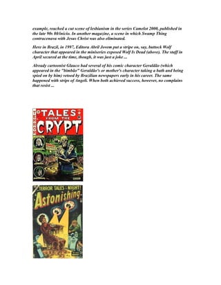 example, reached a cut scene of lesbianism in the series Camelot 2000, published in
the late 90s 80/início. In another magazine, a scene in which Swamp Thing
contracenava with Jesus Christ was also eliminated.
Here in Brazil, in 1997, Editora Abril Jovem put a stripe on, say, buttock Wolf
character that appeared in the miniseries exposed Wolf Is Dead (above). The staff in
April secured at the time, though, it was just a joke ...
Already cartoonist Glauco had several of his comic character Geraldão (which
appeared in the "bimbão" Geraldão's or mother's character taking a bath and being
spied on by him) vetoed by Brazilian newspapers early in his career. The same
happened with strips of Angeli. When both achieved success, however, no complains
that resist ...
 