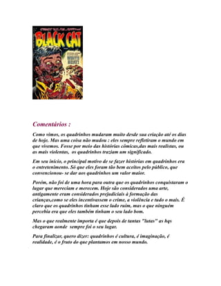 Comentários :
Como vimos, os quadrinhos mudaram muito desde sua criação até os dias
de hoje. Mas uma coisa não mudou : eles sempre refletiram o mundo em
que vivemos. Fosse por meio das histórias cômicas,das mais realistas, ou
as mais violentas, os quadrinhos traziam um significado.
Em seu início, o principal motivo de se fazer histórias em quadrinhos era
o entretenimento. Só que eles foram tão bem aceitos pelo público, que
convencionou- se dar aos quadrinhos um valor maior.
Porém, não foi de uma hora para outra que os quadrinhos conquistaram o
lugar que mereciam e merecem. Hoje são considerados uma arte,
antigamente eram considerados prejudiciais à formação das
crianças,como se eles incentivassem o crime, a violência e tudo o mais. É
claro que os quadrinhos tinham esse lado ruim, mas o que ninguém
percebia era que eles também tinham o seu lado bom.
Mas o que realmente importa é que depois de tantas "lutas" as hqs
chegaram aonde sempre foi o seu lugar.
Para finalizar, quero dizer: quadrinhos é cultura, é imaginação, é
realidade, é o fruto do que plantamos em nosso mundo.
 