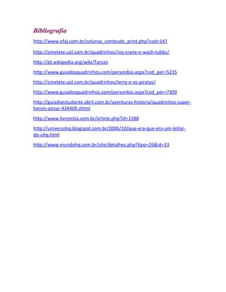 Bibliografia
http://www.ofaj.com.br/colunas_conteudo_print.php?cod=147
http://omelete.uol.com.br/quadrinhos/roy-crane-e-wash-tubbs/
http://pt.wikipedia.org/wiki/Tarzan
http://www.guiadosquadrinhos.com/personbio.aspx?cod_per=5235
http://omelete.uol.com.br/quadrinhos/terry-e-os-piratas/
http://www.guiadosquadrinhos.com/personbio.aspx?cod_per=7309
http://guiadoestudante.abril.com.br/aventuras-historia/quadrinhos-super-
herois-ativar-434409.shtml
http://www.livrevista.com.br/article.php?id=1588
http://universohq.blogspot.com.br/2006/10/que-era-que-era-um-leitor-
do-uhq.html
http://www.mundohq.com.br/site/detalhes.php?tipo=26&id=33
 
