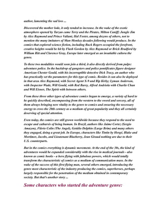 author, lamenting the sad loss ...
Discovered the mother lode, it only tended to increase. In the wake of the exotic
atmosphere opened by Tarzan came Terry and the Pirates, Milton Caniff; Jungle Jim
by Alex Raymond and Prince Valiant, Hal Foster, among dozens of others, not to
mention the many imitators of Man-Monkey decades following would produce. In the
comics that explored science fiction, including Buck Rogers occupied the forefront,
creative heights would be hit by Flash Gordon by Alex Raymond or Brick Bradford by
William Ritt and Clarence Gray, Europe later emerged as an insatiable cultora the
genre.
To these two modalities would soon join a third, it also directly derived from pulps:
adventure police. In the backdrop of gangsters and police pontificates figure designer
American Chester Gould, with his incorruptible detective Dick Tracy, an author who
has practically set the parameters for this type of comic. Besides it can also be deployed
in that area Alex Raymond, with Secret Agent X-9 and Rip Kirby; Lyman Anderson,
with Inspector Wade, Will Gould, with Red Barry, Alfred Andriola with Charlie Chan
and Will Eisner, The Spirit with between others.
From these three other types of adventure comics began to emerge, a variety of hard to
be quickly described, encompassing from the western to the sword and sorcery, all of
them always bringing new vitality to the genre to comics and ensuring the necessary
energy to cross the 20th century as a medium of great popularity and they all certainly
deserving of special attention.
Even today, the comics are still grown worldwide because they respond to the need to
escape and catharsis of being human. In Brazil, authors like Jaime Cortez (Sergio
Amazon), Flávio Colin (The Angel), Getúlio Delphin (Large Brim) and many others
they engaged, doing a great job. In Europe, characters like Tintin by Hergé, Blake and
Mortimer, Jacobs, and Lieutenant Blueberry, Jean Giraud nothing are due to their
U.S. counterparts.
But in the comics everything is dynamic movement. At the end of the 30s, the kind of
adventures would be expanded considerably with the rise in medical journals - also
known as comic books - a hero flying with fabulous powers, which would totally
transform the characteristic of comics as a medium of communication mass. In the
wake of the success of this first flying man, several others emerged, introducing the
genre most characteristic of the industry producing the comics, superheroes, perhaps
largely responsible for the penetration of the medium obtained in contemporary
society. But that's another story ...
Some characters who started the adventure genre:
 