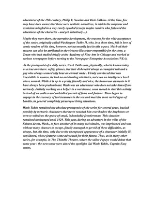 adventurer of the 25th century, Philip F. Nowlan and Dick Calkins. At the time, few
may have been aware that these were realistic narratives, in which the suspense and
exoticism mingled in a way rarely equaled (except maybe readers who followed the
adventures of the character - and yet, intuitively ...).
Maybe they were there, the narrative development, the reasons for the wide acceptance
of the series, originally called Washington Tubbs II, who, in a short time, fell in love of
comic readers of his time, however, not necessarily just in this aspect. Much of their
success can also be attributed to the virtuoso illustrator responsible for the story, a
Texan who had studied briefly at the Academy of Fine Arts in Chicago and worked at
various newspapers before turning to the Newspaper Enterprise Association (NEA).
As the protagonist of a daily series, Wash Tubbs was, physically, what is known today
as a true anti-hero: softly, glasses, her hair disheveled always a crumpled suit and a
guy who always seemed silly bear an eternal smile . Firmly convinced that was
irresistible to women, he had no outstanding attributes, not even an intelligence level
above normal. While it is up to a pretty friendly and nice, the humorous elements in it
have always been predominant. Wash was an adventurer who does not take himself too
seriously. Initially working as a helper in a warehouse, soon moved to start this activity
instead of an endless and unbridled pursuit of fame and fortune. Then began to
engage in the recovery of lost treasures in the sea and meet the most varied types of
bandits, in general completely picaresque living situations.
Wash Tubbs remained the absolute protagonist of the series for several years, backed
possibly by meteoric characters that never reached him overshadow the brightness or
even to withdraw the grace of small, indomitable frontiersman. This situation
remained unchanged until 1929. This year, during an adventure in the wilds of the
Sahara desert, Wash., to face another of its many vicissitudes, was imprisoned and was
without many chances to escape, finally managed to get rid of these difficulties, as
always, but this time, only due to the unexpected appearance of a character initially ill-
considered, whose features some advocated for their future. Thus, as in many other
series, for example, in The Thimble Theatre, where the sailor Popeye would debut that
same year - the newcomer were aimed the spotlight. Sai Wash Tubbs, Captain Easy
enters.
 