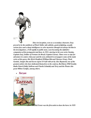 Since its inception, even as a secondary character, Easy
proved to be the antithesis of Wash Tubbs: tall, athletic, good at fighting, usually
serious face and a sharp intelligence to solve mysteries (though not always hit him in
his investigations .) Fell rapidly in public taste, soon becoming the definitive
companion of the protagonist and then, in 1933, starring in his own series Sunday,
Captain Easy, Soldier of Fortune (in Brazil, Captain Caesar). Times were so ripe for
adventure in comics: that year and the next, debuted in newspapers some of the main
series of the genre, like Brick Bradford (William Ritt and Clarence Gray), Flash
Gordon, Jungle Jim and Secret Agent X-9 (all with art by Alex Raymond, one of the
greatest artists who have dedicated themselves to the comics), Red Barry (Will Gould);
Radio Patrol (Eddie Sullivan and Charlie Schmidt) and Terry and the Pirates (the
great Milton Caniff ), among others.
• Tarzan
Hal Foster was the first artist to draw the hero: in 1929
 