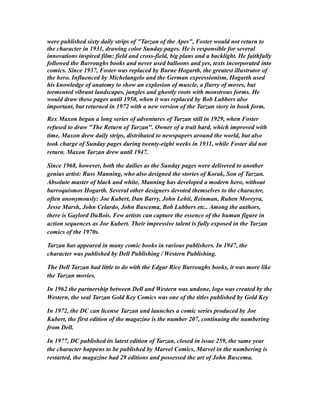 were published sixty daily strips of "Tarzan of the Apes", Foster would not return to
the character in 1931, drawing color Sunday pages. He is responsible for several
innovations inspired film: field and cross-field, big plans and a backlight. He faithfully
followed the Burroughs books and never used balloons and yes, texts incorporated into
comics. Since 1937, Foster was replaced by Burne Hogarth, the greatest illustrator of
the hero. Influenced by Michelangelo and the German expressionism, Hogarth used
his knowledge of anatomy to show an explosion of muscle, a flurry of moves, but
tormented vibrant landscapes, jungles and ghostly roots with monstrous forms. He
would draw these pages until 1950, when it was replaced by Bob Lubbers also
important, but returned in 1972 with a new version of the Tarzan story in book form.
Rex Maxon began a long series of adventures of Tarzan still in 1929, when Foster
refused to draw "The Return of Tarzan". Owner of a trait hard, which improved with
time, Maxon drew daily strips, distributed to newspapers around the world, but also
took charge of Sunday pages during twenty-eight weeks in 1931, while Foster did not
return. Maxon Tarzan drew until 1947.
Since 1968, however, both the dailies as the Sunday pages were delivered to another
genius artist: Russ Manning, who also designed the stories of Korak, Son of Tarzan.
Absolute master of black and white, Manning has developed a modern hero, without
barroquismos Hogarth. Several other designers devoted themselves to the character,
often anonymously: Joe Kubert, Dan Barry, John Lehti, Reinman, Ruben Moreyra,
Jesse Marsh, John Celardo, John Buscema, Bob Lubbers etc.. Among the authors,
there is Gaylord DuBois. Few artists can capture the essence of the human figure in
action sequences as Joe Kubert. Their impressive talent is fully exposed in the Tarzan
comics of the 1970s.
Tarzan has appeared in many comic books in various publishers. In 1947, the
character was published by Dell Publishing / Western Publishing.
The Dell Tarzan had little to do with the Edgar Rice Burroughs books, it was more like
the Tarzan movies.
In 1962 the partnership between Dell and Western was undone, logo was created by the
Western, the seal Tarzan Gold Key Comics was one of the titles published by Gold Key
In 1972, the DC can license Tarzan and launches a comic series produced by Joe
Kubert, the first edition of the magazine is the number 207, continuing the numbering
from Dell.
In 1977, DC published its latest edition of Tarzan, closed in issue 259, the same year
the character happens to be published by Marvel Comics, Marvel in the numbering is
restarted, the magazine had 29 editions and possessed the art of John Buscema.
 